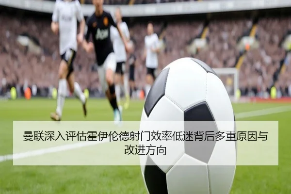 曼联深入评估霍伊伦德射门效率低迷背后多重原因与改进方向