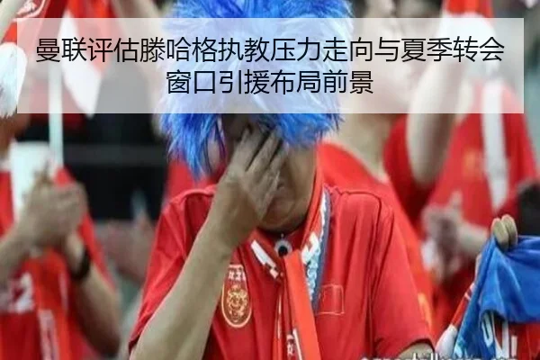 曼联评估滕哈格执教压力走向与夏季转会窗口引援布局前景