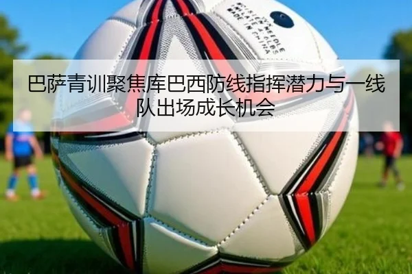 巴萨青训聚焦库巴西防线指挥潜力与一线队出场成长机会