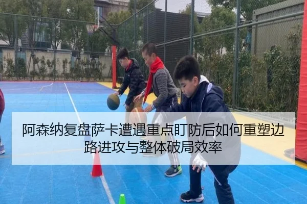 阿森纳复盘萨卡遭遇重点盯防后如何重塑边路进攻与整体破局效率