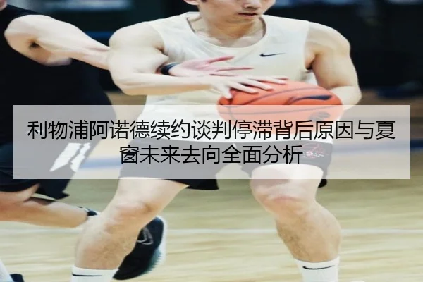 利物浦阿诺德续约谈判停滞背后原因与夏窗未来去向全面分析