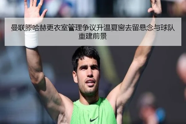 曼联滕哈赫更衣室管理争议升温夏窗去留悬念与球队重建前景