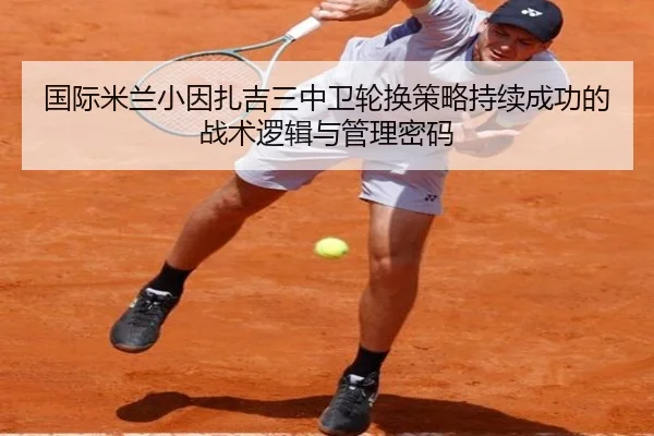 国际米兰小因扎吉三中卫轮换策略持续成功的战术逻辑与管理密码