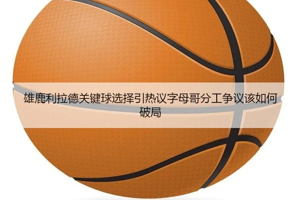 雄鹿利拉德关键球选择引热议字母哥分工争议该如何破局