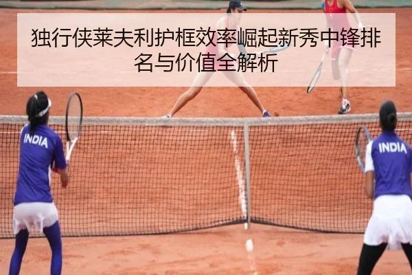 独行侠莱夫利护框效率崛起新秀中锋排名与价值全解析