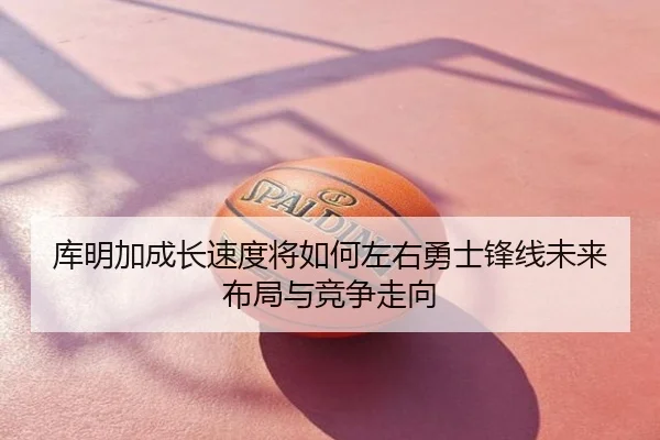 库明加成长速度将如何左右勇士锋线未来布局与竞争走向