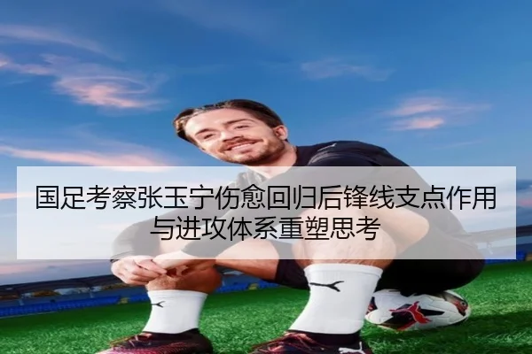 国足考察张玉宁伤愈回归后锋线支点作用与进攻体系重塑思考