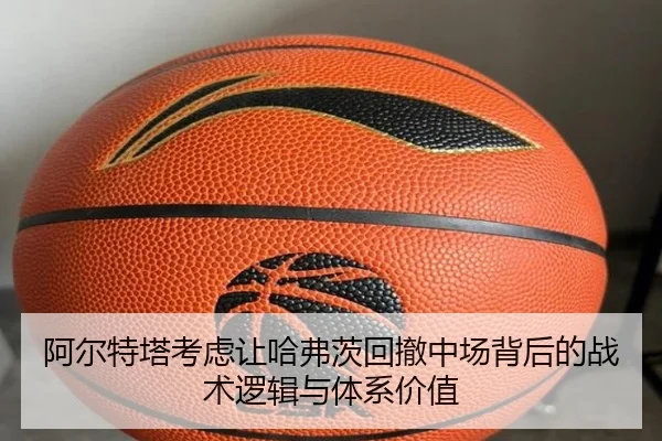 阿尔特塔考虑让哈弗茨回撤中场背后的战术逻辑与体系价值