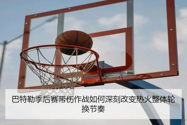巴特勒季后赛带伤作战如何深刻改变热火整体轮换节奏