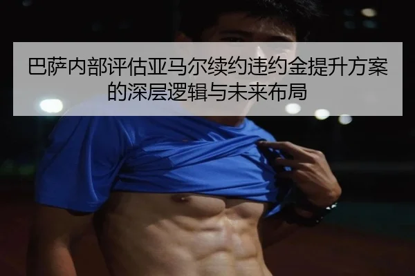巴萨内部评估亚马尔续约违约金提升方案的深层逻辑与未来布局