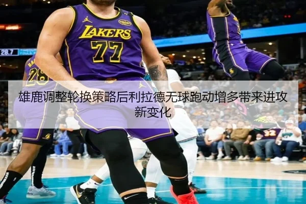 雄鹿调整轮换策略后利拉德无球跑动增多带来进攻新变化